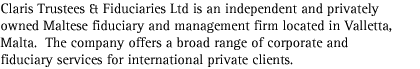 Claris Trustees & Fiduciaries Ltd is an independent and privately owned Maltese fiduciary and management firm located in Valletta, Malta.  The company offers a broad range of corporate and fiduciary services for international private clients.